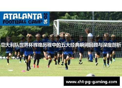 意大利队世界杯辉煌历程中的五大经典瞬间回顾与深度剖析 意大利队世界杯辉煌历程中的五大经典瞬间回顾与深度剖析