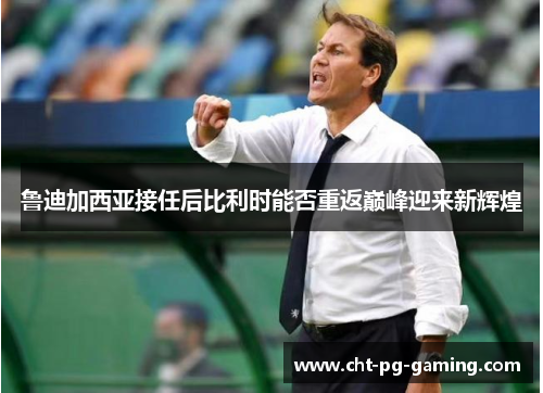 鲁迪加西亚接任后比利时能否重返巅峰迎来新辉煌 鲁迪加西亚接任后比利时能否重返巅峰迎来新辉煌