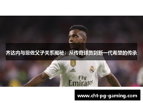 齐达内与恩佐父子关系揭秘：从传奇球员到新一代希望的传承