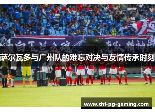 萨尔瓦多与广州队的难忘对决与友情传承时刻 萨尔瓦多与广州队的难忘对决与友情传承时刻
