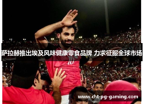 萨拉赫推出埃及风味健康零食品牌 力求征服全球市场
