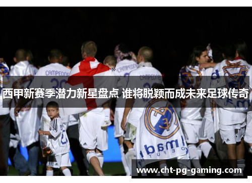 西甲新赛季潜力新星盘点 谁将脱颖而成未来足球传奇 西甲新赛季潜力新星盘点 谁将脱颖而成未来足球传奇