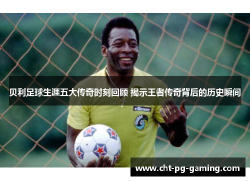 贝利足球生涯五大传奇时刻回顾 揭示王者传奇背后的历史瞬间 贝利足球生涯五大传奇时刻回顾 揭示王者传奇背后的历史瞬间