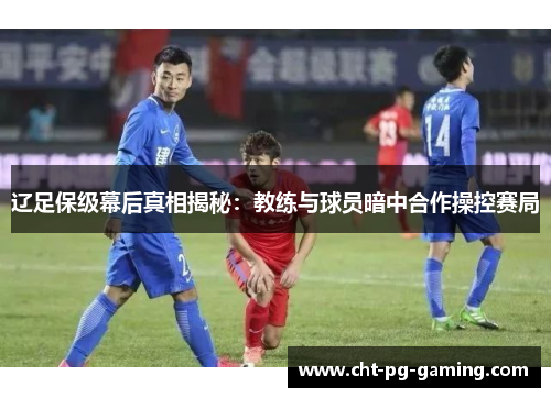 辽足保级幕后真相揭秘:教练与球员暗中合作操控赛局 辽足保级幕后真相揭秘:教练与球员暗中合作操控赛局