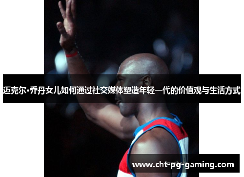 迈克尔·乔丹女儿如何通过社交媒体塑造年轻一代的价值观与生活方式 迈克尔·乔丹女儿如何通过社交媒体塑造年轻一代的价值观与生活方式