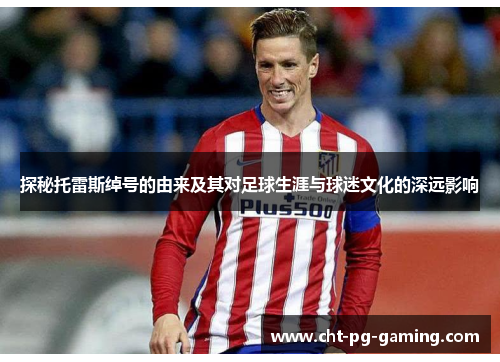 探秘托雷斯绰号的由来及其对足球生涯与球迷文化的深远影响 探秘托雷斯绰号的由来及其对足球生涯与球迷文化的深远影响