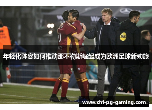 年轻化阵容如何推动那不勒斯崛起成为欧洲足球新劲旅 年轻化阵容如何推动那不勒斯崛起成为欧洲足球新劲旅