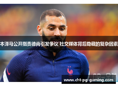 本泽马公开指责德尚引发争议 社交媒体背后隐藏的复杂因素 本泽马公开指责德尚引发争议 社交媒体背后隐藏的复杂因素