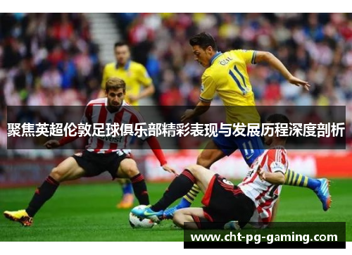 聚焦英超伦敦足球俱乐部精彩表现与发展历程深度剖析 聚焦英超伦敦足球俱乐部精彩表现与发展历程深度剖析