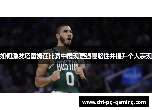 如何激发塔图姆在比赛中展现更强侵略性并提升个人表现 如何激发塔图姆在比赛中展现更强侵略性并提升个人表现
