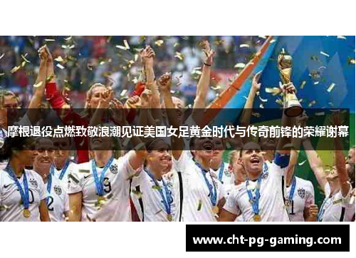 摩根退役点燃致敬浪潮见证美国女足黄金时代与传奇前锋的荣耀谢幕