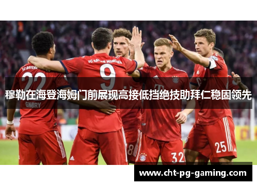 穆勒在海登海姆门前展现高接低挡绝技助拜仁稳固领先 穆勒在海登海姆门前展现高接低挡绝技助拜仁稳固领先