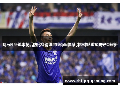 阿马杜坐镇申花后防化身钢铁屏障稳固体系引领球队重塑防守荣耀新 阿马杜坐镇申花后防化身钢铁屏障稳固体系引领球队重塑防守荣耀新