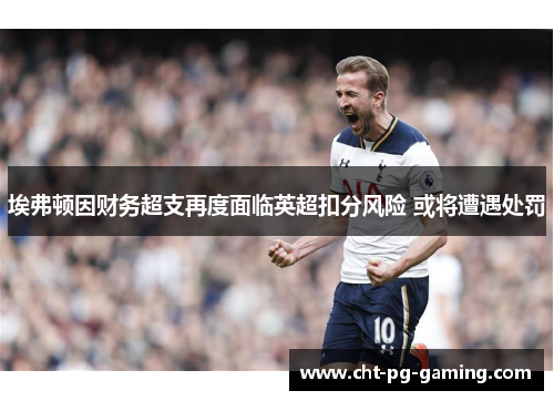 埃弗顿因财务超支再度面临英超扣分风险 或将遭遇处罚 埃弗顿因财务超支再度面临英超扣分风险 或将遭遇处罚